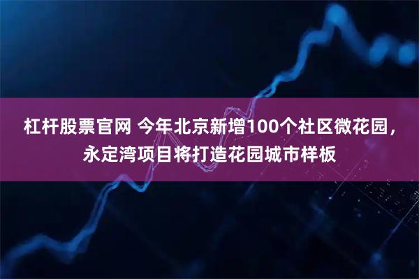 杠杆股票官网 今年北京新增100个社区微花园，永定湾项目将打造花园城市样板