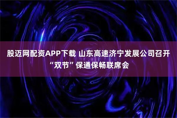 股迈网配资APP下载 山东高速济宁发展公司召开“双节”保通保畅联席会
