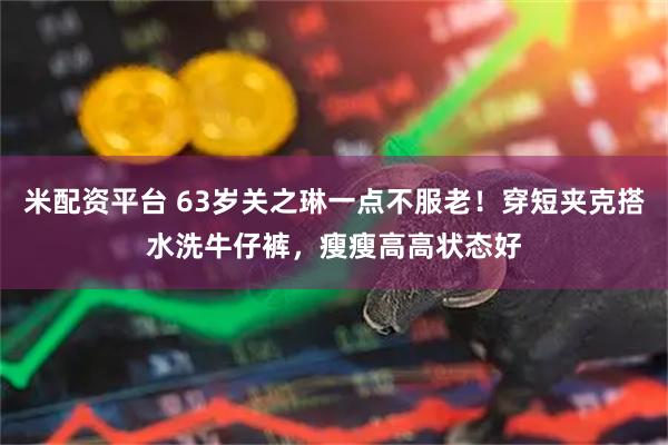 米配资平台 63岁关之琳一点不服老！穿短夹克搭水洗牛仔裤，瘦瘦高高状态好