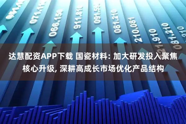 达慧配资APP下载 国瓷材料: 加大研发投入聚焦核心升级, 深耕高成长市场优化产品结构