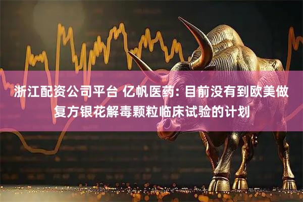浙江配资公司平台 亿帆医药: 目前没有到欧美做复方银花解毒颗粒临床试验的计划