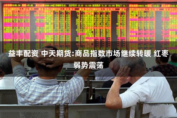 益丰配资 中天期货:商品指数市场继续转暖 红枣弱势震荡