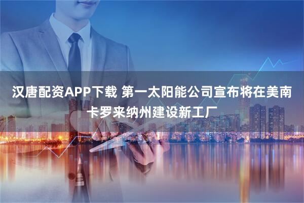 汉唐配资APP下载 第一太阳能公司宣布将在美南卡罗来纳州建设新工厂