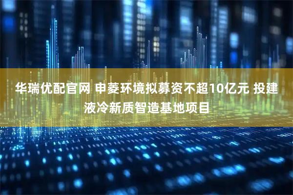 华瑞优配官网 申菱环境拟募资不超10亿元 投建液冷新质智造基地项目