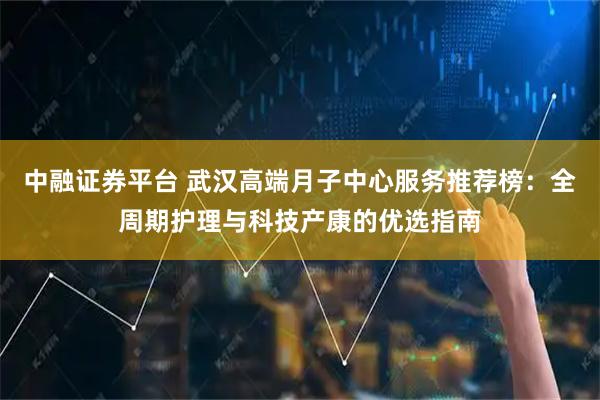 中融证券平台 武汉高端月子中心服务推荐榜：全周期护理与科技产康的优选指南