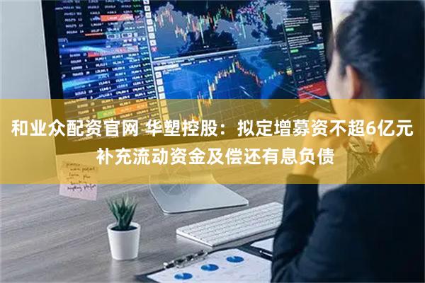和业众配资官网 华塑控股：拟定增募资不超6亿元 补充流动资金及偿还有息负债