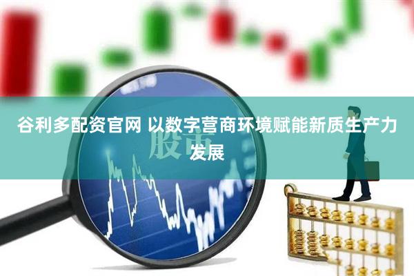 谷利多配资官网 以数字营商环境赋能新质生产力发展