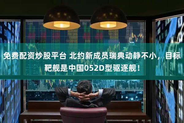 免费配资炒股平台 北约新成员瑞典动静不小，目标靶舰是中国052D型驱逐舰！