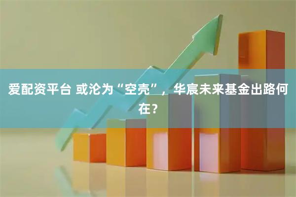 爱配资平台 或沦为“空壳”，华宸未来基金出路何在？