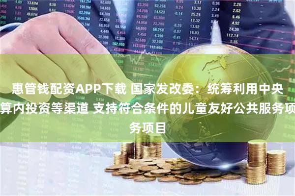 惠管钱配资APP下载 国家发改委：统筹利用中央预算内投资等渠道 支持符合条件的儿童友好公共服务项目