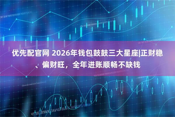 优先配官网 2026年钱包鼓鼓三大星座|正财稳、偏财旺，全年进账顺畅不缺钱